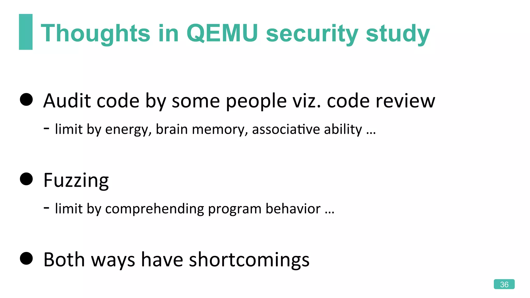 Thoughts in QEMU security study
36
l  Audit	code	by	some	people	viz.	code	review	
					-	limit	by	energy,	brain	memory,	associaKve	ability	…		
l  Fuzzing	
					-	limit	by	comprehending	program	behavior	…	
l  Both	ways	have	shortcomings	
 