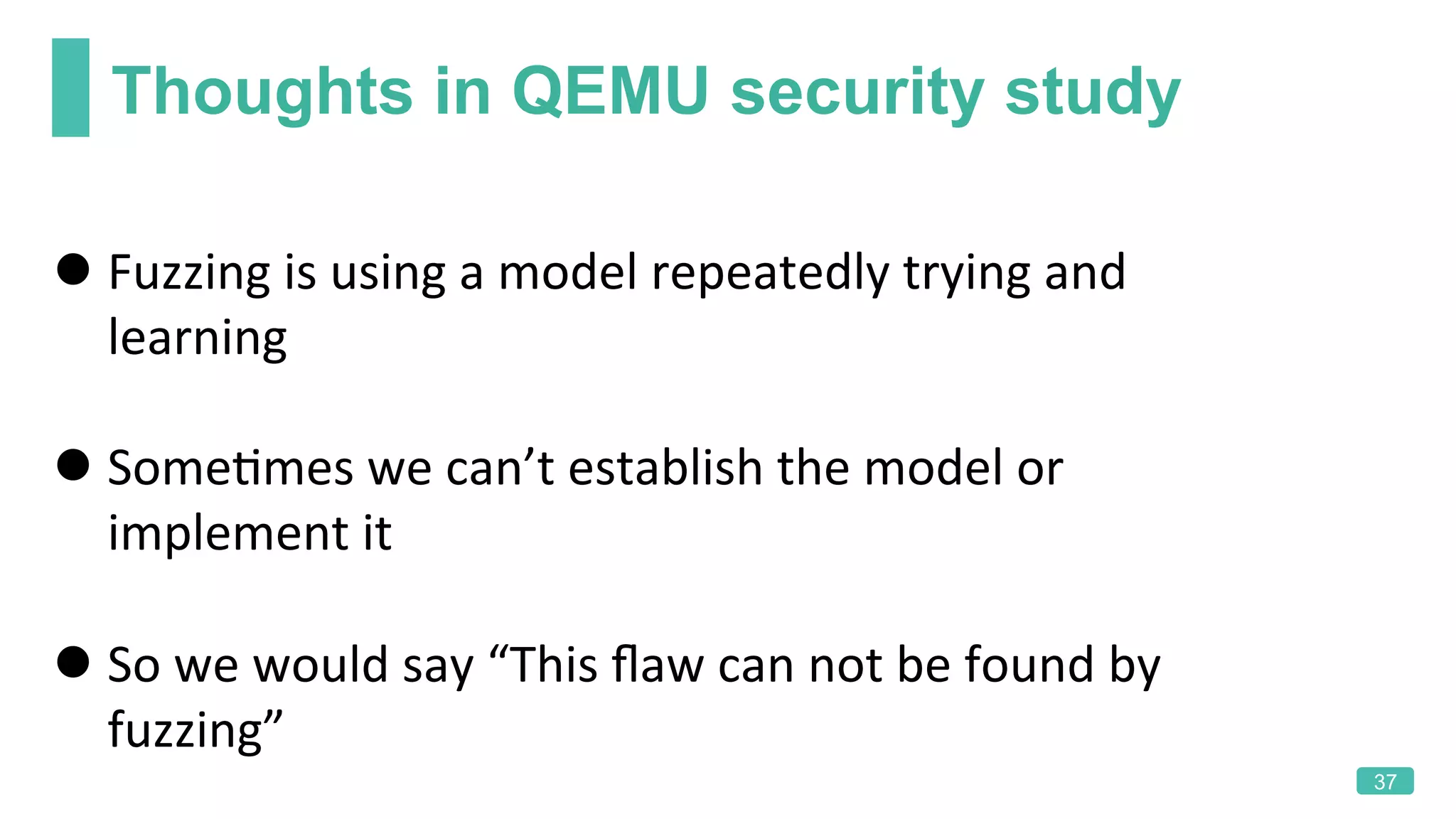 Thoughts in QEMU security study
37
l Fuzzing	is	using	a	model	repeatedly	trying	and	
learning	
l SomeKmes	we	can’t	establish	the	model	or	
implement	it	
l So	we	would	say	“This	ﬂaw	can	not	be	found	by	
fuzzing”	
	
 
