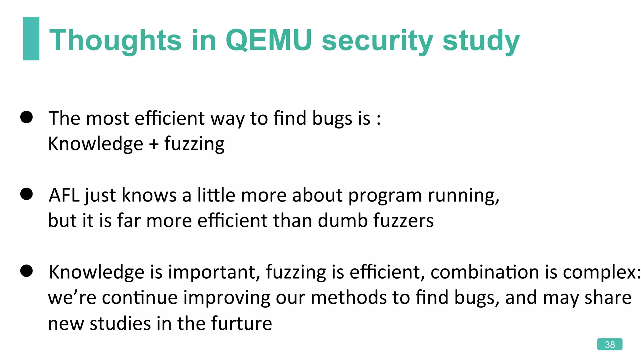 Thoughts in QEMU security study
38
l  The	most	eﬃcient	way	to	ﬁnd	bugs	is	:	
						Knowledge	+	fuzzing	
	
l  AFL	just	knows	a	liLle	more	about	program	running,	
						but	it	is	far	more	eﬃcient	than	dumb	fuzzers	
	
l  Knowledge	is	important,	fuzzing	is	eﬃcient,	combinaKon	is	complex:
						we’re	conKnue	improving	our	methods	to	ﬁnd	bugs,	and	may	share	
						new	studies	in	the	furture
 