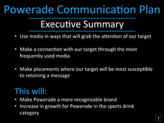Powerade	
  Communica&on	
  Plan	
  
                    Execu&ve	
  Summary	
  
  •  Use	
  media	
  in	
  ways	
  that	
  will	
  grab	
  the	
  a9en&on	
  of	
  our	
  target	
  

  •  Make	
  a	
  connec&on	
  with	
  our	
  target	
  through	
  the	
  most	
  
     frequently	
  used	
  media	
  

  •  Make	
  placements	
  where	
  our	
  target	
  will	
  be	
  most	
  suscep&ble	
  
       to	
  retaining	
  a	
  message	
  
  	
  
  This	
  will:	
  
  •  Make	
  Powerade	
  a	
  more	
  recognizable	
  brand	
  
  •  Increase	
  in	
  growth	
  for	
  Powerade	
  in	
  the	
  sports	
  drink	
  
     category	
  
                                                                                                       1	
  
 
