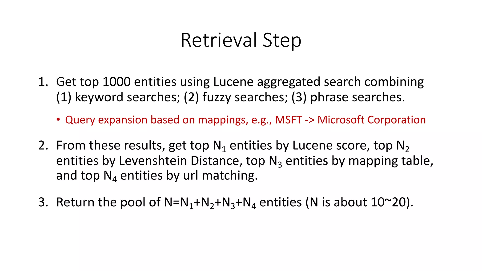 Retrieval	Step
1. Get	top	1000	entities	using	Lucene	aggregated	search	combining			
(1)	keyword	searches;	(2)	fuzzy	searches;	(3)	phrase	searches.
• Query	expansion	based	on	mappings,	e.g.,	MSFT	-	Microsoft	Corporation
2. From	these	results,	get	top	N1 entities	by	Lucene	score,	top	N2
entities	by	Levenshtein Distance,	top	N3 entities	by	mapping	table,	
and	top	N4 entities	by	url matching.
3. Return	the	pool	of	N=N1+N2+N3+N4 entities	(N	is	about	10~20).
 