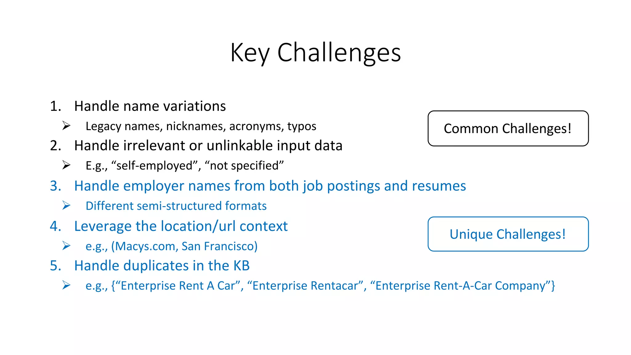Key	Challenges
1. Handle	name	variations
Ø Legacy	names,	nicknames,	acronyms,	typos
2. Handle	irrelevant	or	unlinkable input	data
Ø E.g.,	“self-employed”,	“not	specified”
3. Handle	employer	names	from	both	job	postings	and	resumes
Ø Different	semi-structured	formats
4. Leverage	the	location/url context
Ø e.g.,	(Macys.com,	San	Francisco)
5. Handle	duplicates	in	the	KB
Ø e.g.,	{“Enterprise	Rent	A	Car”,	“Enterprise	Rentacar”,	“Enterprise	Rent-A-Car	Company”}
Unique	Challenges!
Common	Challenges!
 