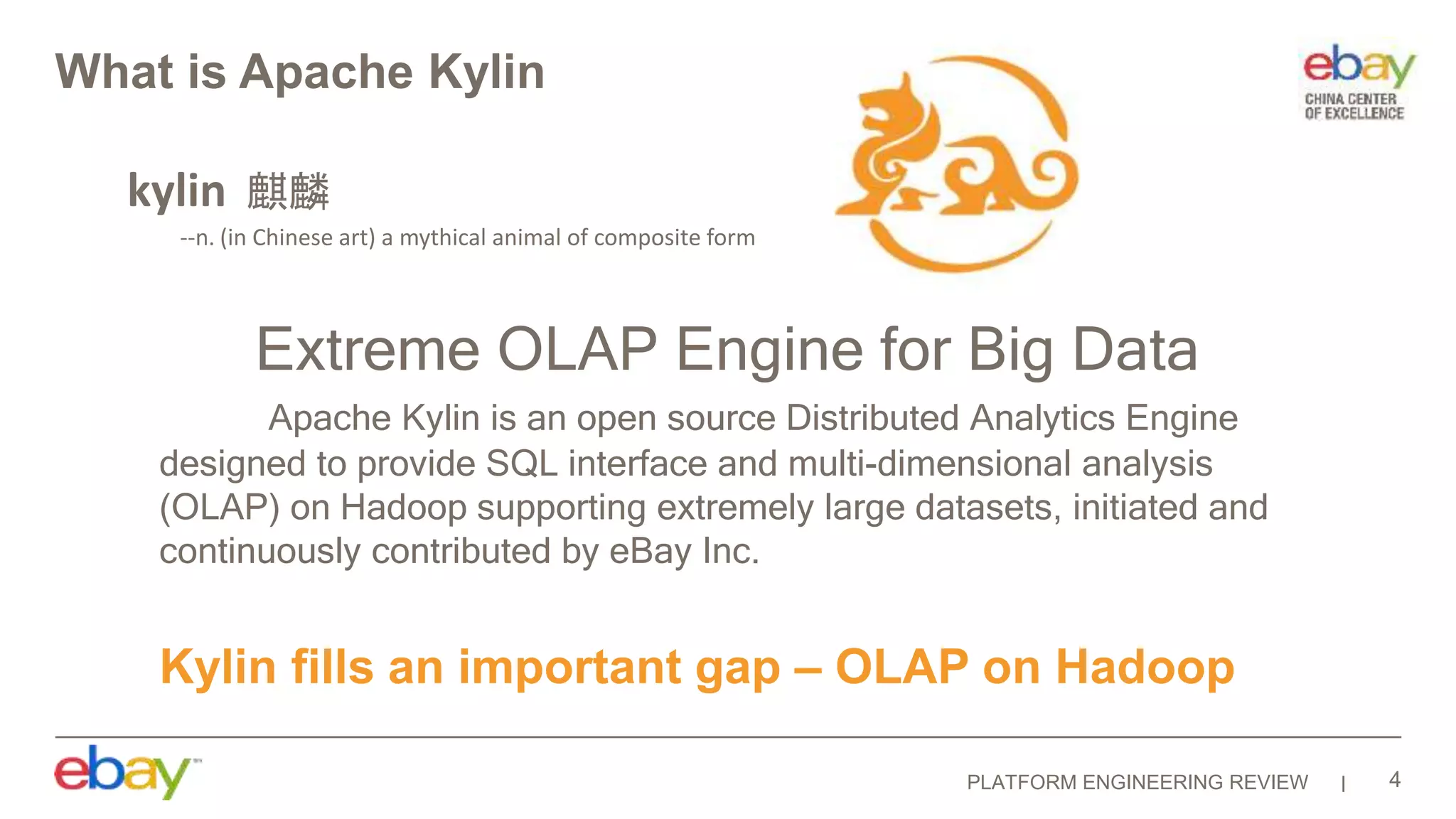PLATFORM ENGINEERING REVIEW
What is Apache Kylin
Extreme OLAP Engine for Big Data
Apache Kylin is an open source Distributed Analytics Engine
designed to provide SQL interface and multi-dimensional analysis
(OLAP) on Hadoop supporting extremely large datasets, initiated and
continuously contributed by eBay Inc.
kylin 麒麟
--n. (in Chinese art) a mythical animal of composite form
Kylin fills an important gap – OLAP on Hadoop
4
 