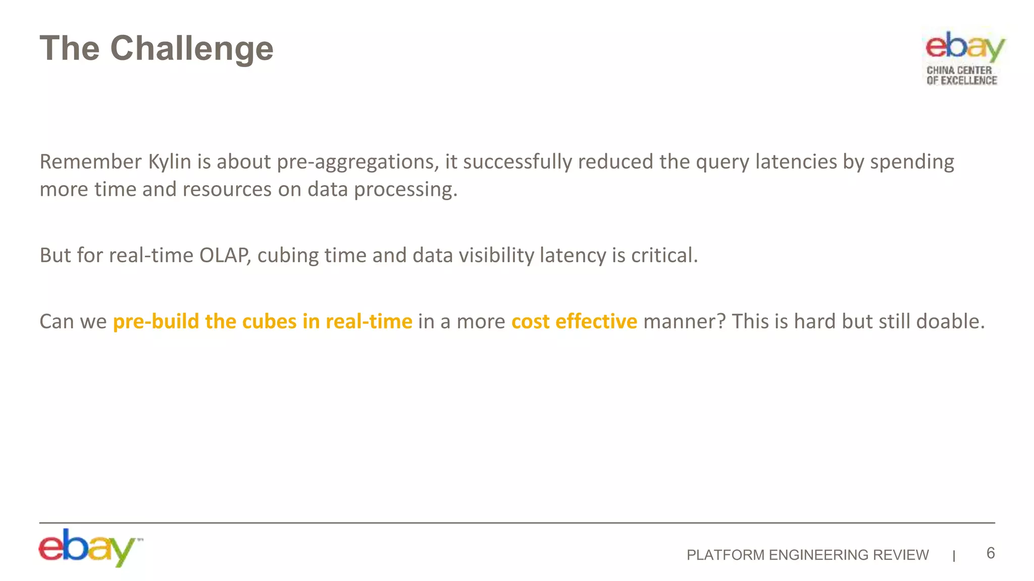 PLATFORM ENGINEERING REVIEW
The Challenge
Remember Kylin is about pre-aggregations, it successfully reduced the query latencies by spending
more time and resources on data processing.
But for real-time OLAP, cubing time and data visibility latency is critical.
Can we pre-build the cubes in real-time in a more cost effective manner? This is hard but still doable.
6
 