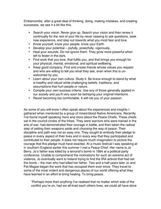 Embercombe, after a great deal of thinking, doing, making mistakes, and creating
successes, we see it a bit like this.

   •    Search your vision. Never give up. Search your vision and then renew it
        continually for the rest of your life by never ceasing to ask questions, seek
        new experience, and step out towards what you most fear and love.
   •    Know yourself, know your people, know your Earth
   •    Develop your potential – joyfully, powerfully, vigorously,
   •    Heal your wounds. Do not ignore them. They grow more powerful when
        left to fester in the dark.
   •    Find work that you love, that fulfils you, and that brings you enough for
        your physical, mental, emotional, and spiritual wellbeing.
   •    Keep good company. Find and create friends whose values you respect
        and who are willing to tell you what they see, even when this is un-
        welcomed by you.
   •    Learn about your own culture. Study it. Be brave enough to stand by what
        is healthy and robust while challenging beliefs, traditions, and
        assumptions that hurt people or nature.
   •    Compile your own success criteria. Use any of those generally applied in
        our society and you’ll very soon be betraying your original intentions.
   •    Resist becoming too comfortable. It will rob you of your passion.


As some of you will know I often speak about the experiences and insights I
gathered when mentored by a group of mixed-blood Native Americans. Recently
I’ve found myself speaking more and more about the Peace Chiefs. These chiefs
sat in the council circles of the tribes. They were warriors who were trained in the
arts of war, had demonstrated their courage in battle, and then taken the radical
step of setting their weapons aside and choosing the way of peace. Their
discipline and path was not an easy one. They sought to embody their pledge to
peace in every aspect of their lives and in every way that they participated and
contributed to their people. It does not require much imagination to picture the
courage that this pledge must have exacted. At a music festival I was speaking at
in southern England earlier this summer I met a Peace Chief. Her name is Jo
Berry. Jo’s father was killed by a terrorist’s bomb in 1984 at a political party
conference. Unable to comprehend the motivations for such an extreme act of
violence, Jo eventually went to Ireland trying to find the IRA activist that had set
the bomb – the man who had killed her father. Two and a half years later Jo and
Pat Magee began the work that has occupied them ever since. They travel to
some of the most violent and dangerous places of our world offering what they
have learned in an effort to bring healing. To bring peace.

       “Perhaps more than anything I’ve realised that no matter which side of the
       conflict you’re on, had we all lived each others lives, we could all have done
 