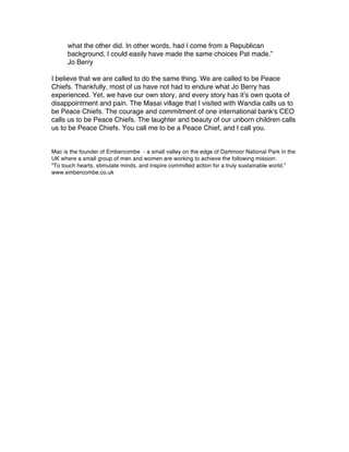 what the other did. In other words, had I come from a Republican
      background, I could easily have made the same choices Pat made.”
      Jo Berry

I believe that we are called to do the same thing. We are called to be Peace
Chiefs. Thankfully, most of us have not had to endure what Jo Berry has
experienced. Yet, we have our own story, and every story has it’s own quota of
disappointment and pain. The Masai village that I visited with Wandia calls us to
be Peace Chiefs. The courage and commitment of one international bank's CEO
calls us to be Peace Chiefs. The laughter and beauty of our unborn children calls
us to be Peace Chiefs. You call me to be a Peace Chief, and I call you.


Mac is the founder of Embercombe - a small valley on the edge of Dartmoor National Park in the
UK where a small group of men and women are working to achieve the following mission:
“To touch hearts, stimulate minds, and inspire committed action for a truly sustainable world.”
www.embercombe.co.uk
 