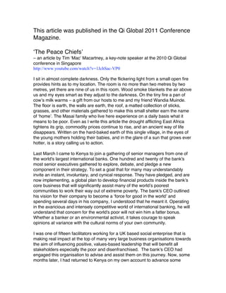 This article was published in the Qi Global 2011 Conference
Magazine.

‘The Peace Chiefs’
– an article by Tim ‘Mac’ Macartney, a key-note speaker at the 2010 Qi Global
conference in Singapore
http://www.youtube.com/watch?v=1JchSac-VP0

I sit in almost complete darkness. Only the flickering light from a small open fire
provides hints as to my location. The room is no more than two metres by two
metres, yet there are nine of us in this room. Wood smoke blankets the air above
us and my eyes smart as they adjust to the darkness. On the tiny fire a pan of
cow’s milk warms – a gift from our hosts to me and my friend Wandia Muinde.
The floor is earth, the walls are earth, the roof, a matted collection of sticks,
grasses, and other materials gathered to make this small shelter earn the name
of ‘home’. The Masai family who live here experience on a daily basis what it
means to be poor. Even as I write this article the drought afflicting East Africa
tightens its grip, commodity prices continue to rise, and an ancient way of life
disappears. Written on the hard-baked earth of this single village, in the eyes of
the young mothers holding their babies, and in the glare of a sun that grows ever
hotter, is a story calling us to action.

Last March I came to Kenya to join a gathering of senior managers from one of
the world's largest international banks. One hundred and twenty of the bank's
most senior executives gathered to explore, debate, and pledge a new
component in their strategy. To set a goal that for many may understandably
invite an instant, involuntary, and cynical response. They have pledged, and are
now implementing, a global plan to develop financial products inside the bank’s
core business that will significantly assist many of the world’s poorest
communities to work their way out of extreme poverty. The bank's CEO outlined
his vision for their company to become a ‘force for good in the world’ and
spending several days in his company, I understood that he meant it. Operating
in the avaricious and intensely competitive world of international banking, he will
understand that concern for the world's poor will not win him a fatter bonus.
Whether a banker or an environmental activist, it takes courage to speak
opinions at variance with the cultural norms of your own community.

I was one of fifteen facilitators working for a UK based social enterprise that is
making real impact at the top of many very large business organisations towards
the aim of influencing positive, values-based leadership that will benefit all
stakeholders especially the poor and disenfranchised. The bank’s CEO had
engaged this organisation to advise and assist them on this journey. Now, some
months later, I had returned to Kenya on my own account to advance some
 