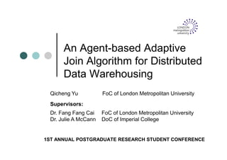 An Agent-based Adaptive
Join Algorithm for Distributed
Data Warehousing
1ST ANNUAL POSTGRADUATE RESEARCH STUDENT CONFERENCE
Qicheng Yu FoC of London Metropolitan University
Dr. Fang Fang Cai FoC of London Metropolitan University
Dr. Julie A McCann DoC of Imperial College
Supervisors:
 
