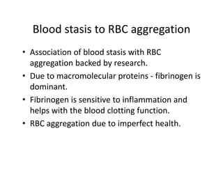 BloodstasistoRBCaggregation
  Blood stasis to RBC aggregation
• Association of blood stasis with RBC
  AssociationofbloodstasiswithRBC
  aggregationbackedbyresearch.
• Due to macromolecular proteins fibrinogen is
  Duetomacromolecularproteins‐ fibrinogenis
  dominant.
• Fib i
  Fibrinogenissensitivetoinflammationand
             i      ii       i fl     i     d
  helpswiththebloodclottingfunction.
• RBCaggregationduetoimperfecthealth.
 