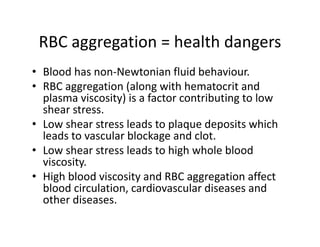 RBCaggregation health dangers
 RBC aggregation =healthdangers
• Bloodhasnon‐Newtonianfluidbehaviour.
• RBCaggregation(alongwithhematocrit and
  plasmaviscosity)isafactorcontributingtolow
  shearstress.
  shear stress
• Lowshearstressleadstoplaquedepositswhich
  leadstovascularblockageandclot.
  leads to vascular blockage and clot.
• Lowshearstressleadstohighwholeblood
  viscosity.
• HighbloodviscosityandRBCaggregationaffect
  bloodcirculation,cardiovasculardiseasesand
  otherdiseases.
  other diseases
 