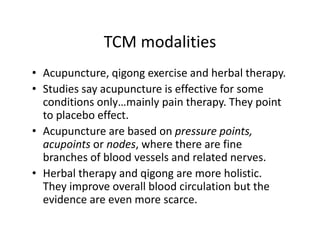 TCMmodalities
              TCM modalities
• Acupuncture,qigongexerciseandherbaltherapy.
   cupu ctu e, q go g e e c se a d e ba t e apy.
• Studiessayacupunctureiseffectiveforsome
  conditionsonly…mainlypaintherapy.Theypoint
                y        yp          py      yp
  toplaceboeffect.
• Acupuncturearebasedonpressurepoints,
  acupoints ornodes,wheretherearefine
  branchesofbloodvesselsandrelatednerves.
• H b l th
  Herbaltherapyandqigongaremoreholistic.
                     d i                h li ti
  Theyimproveoverallbloodcirculationbutthe
  evidenceareevenmorescarce.
  evidence are even more scarce
 