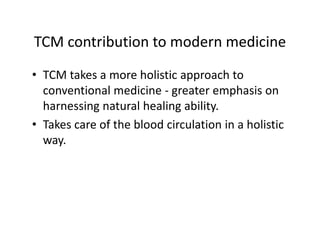 TCMcontributiontomodernmedicine
TCM contribution to modern medicine
• TCM takes a more holistic approach to
  TCMtakesamoreholisticapproachto
  conventionalmedicine‐ greateremphasison
  harnessingnaturalhealingability.
  harnessing natural healing ability
• Takescareofthebloodcirculationinaholistic
  way.
  way
 