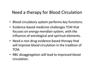 NeedatherapyforBloodCirculation
 Need a therapy for Blood Circulation
• Blood circulatory system performs key functions
  Bloodcirculatorysystemperformskeyfunctions.
• Evidence‐basedmedicinechallengesTCMthat
  focusesonenergy meridian system,withthe
  focuses on energy‐meridian system with the
  influenceofastrologicalandspiritualelements.
• Need a non‐drug evidence‐based therapy that
  Needanon‐drugevidence‐basedtherapythat
  willimprovebloodcirculationinthetraditionof
  TCM.
• RBCdisaggregationwillleadtoimprovedblood
  circulation.
  circulation
 