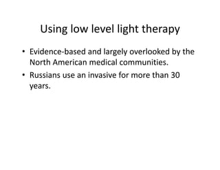 Usinglowlevellighttherapy
    Using low level light therapy
• Evidence‐based and largely overlooked by the
  Evidence basedandlargelyoverlookedbythe
  NorthAmericanmedicalcommunities.
• Russians use an invasive for more than 30
  Russiansuseaninvasiveformorethan30
  years.
 