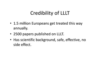 CredibilityofLLLT
            Credibility of LLLT
• 1 5 million Europeans get treated this way
  1.5millionEuropeansgettreatedthisway
  annually.
• 2500 papers published on LLLT
  2500paperspublishedonLLLT.
• Hasscientificbackground,safe,effective,no
  sideeffect.
   id ff
 
