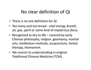 NocleardefinitionofQi
        No clear definition of Qi
• There is no one definition for Qi
  ThereisnoonedefinitionforQi.
• Toomanyandtoobroad‐ vitalenergy,breath,
  air,gas,spirit orsomekindofmysteriousforce.
  air gas spirit or some kind of mysterious force
• Recognizedaskeytolife– coveredbyearly
  Chinesephilosophy,religion,geomancy,martial
  Chinese philosophy religion geomancy martial
  arts,meditationmethods,acupuncture,herbal
  therapy,shamanism.
  therapy, shamanism.
• Werestricttounderstandinginoriginal
  TraditionalChineseMedicine(TCM).
  Traditional Chinese Medicine (TCM)
 
