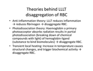 TheoriesbehindLLLT
            disaggregationofRBC
            d               f
• Anti‐inflammationtheory:LLLTreducesinflammation
                            y
  →reducesﬁbrinogen→disaggregateRBC.
• Photodissociation theory:Haemoglobinaprimary
  photoacceptor absorbsradiationresultsin partial
    h t       t    b b di ti             lt i    ti l
  photodissociation (breakingdownofchemical
  compoundswithlight)ofhemoglobin‐ligand
      p              g )          g        g
  (substancetobindbiomolecules)→disaggregateRBC.
• Transientlocalheating:Increaseintemperaturecauses
  structuralchanges,andtriggerbiochemicalactivity→
  structural changes and trigger biochemical activity →
  disaggregateRBC.
 
