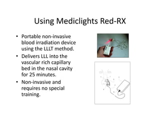 UsingMediclights Red RX
       Using Mediclights Red‐RX
• Portablenon‐invasive
  bloodirradiationdevice
  usingtheLLLTmethod.
• DeliversLLLintothe
     l               h
  vascularrichcapillary
  bedinthenasalcavity
  bed in the nasal cavity
  for25minutes.
• Non‐invasiveand
  requiresnospecial
  training.
 