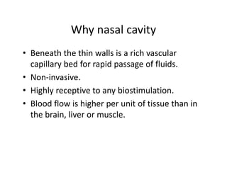 Whynasalcavity
             Why nasal cavity
• Beneath the thin walls is a rich vascular
  Beneaththethinwallsisarichvascular
  capillarybedforrapidpassageoffluids.
• Non invasive
  Non‐invasive.
• Highlyreceptivetoanybiostimulation.
• Bloodflowishigherperunitoftissuethanin
  thebrain,liverormuscle.
 