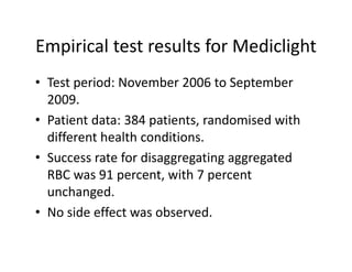 EmpiricaltestresultsforMediclight
Empirical test results for Mediclight
• Test period: November 2006 to September
  Testperiod:November2006toSeptember
  2009.
• Patient data: 384 patients randomised with
  Patientdata:384patients,randomisedwith
  differenthealthconditions.
• S
  Successratefordisaggregatingaggregated
               f di            i           d
  RBCwas91percent,with7percent
  unchanged.
      h     d
• Nosideeffectwasobserved.
 