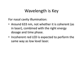 WavelengthisKey
           Wavelength is Key
Fornasalcavityillumination:
For nasal cavity illumination:
• Around633nm,notwhetheritiscoherent(as
  inlaser),combinedwiththerightenergy
  in laser) combined with the right energy
  dosageandtimephase.
• I h
  IncoherentredLEDisexpectedtoperformthe
                d LED i         d       f    h
  samewayaslowlevellaser.
 