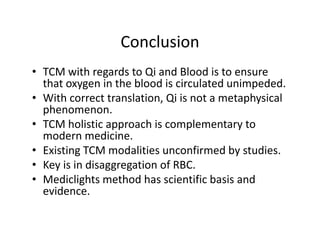 Conclusion
• TCMwithregardstoQi andBloodistoensure
                g
  thatoxygeninthebloodiscirculatedunimpeded.
• Withcorrecttranslation,Qi isnotametaphysical
  phenomenon.
  phenomenon
• TCMholisticapproachiscomplementaryto
  modernmedicine.
  modern medicine.
• ExistingTCMmodalitiesunconfirmedbystudies.
• KeyisindisaggregationofRBC.
    y           gg g
• Mediclights methodhasscientificbasisand
  evidence.
 