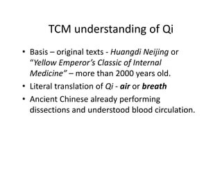 TCMunderstandingofQi
       TCM understanding of Qi
• Basis – original texts ‐ Huangdi Neijing or
  Basis originaltexts                    or
  “YellowEmperor’sClassicofInternal
  Medicine morethan2000yearsold.
  Medicine”– more than 2000 years old
• LiteraltranslationofQi ‐ air orbreath
• A i
  AncientChinesealreadyperforming
            Chi       l d         f    i
  dissectionsandunderstoodbloodcirculation.
 