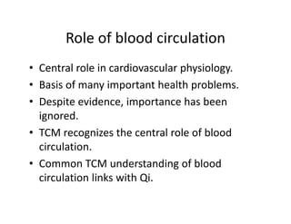 Roleofbloodcirculation
       Role of blood circulation
• Central role in cardiovascular physiology
  Centralroleincardiovascularphysiology.
• Basisofmanyimportanthealthproblems.
• Despiteevidence,importancehasbeen
       i     id       i           h b
  ignored.
• TCMrecognizesthecentralroleofblood
  circulation.
• CommonTCMunderstandingofblood
  circulationlinkswithQi.
 
