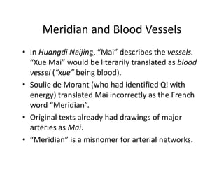 MeridianandBloodVessels
     Meridian and Blood Vessels
• In Huangdi Neijing “Mai”describesthevessels.
  InHuangdi Neijing, Mai describes the vessels
  “Xue Mai”wouldbeliterarilytranslatedasblood
  vessel(“xue”beingblood).
         (           g      )
• Soulie deMorant (whohadidentifiedQi with
  energy)translatedMaiincorrectlyastheFrench
  energy) translated Mai incorrectly as the French
  word“Meridian”.
• Original texts already had drawings of major
  Originaltextsalreadyhaddrawingsofmajor
  arteriesasMai.
• “Meridian”isamisnomerforarterialnetworks.
   Meridian is a misnomer for arterial networks
 