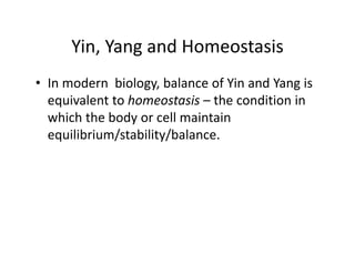 Yin,YangandHomeostasis
      Yin, Yang and Homeostasis
• In modern biology balance of Yin and Yang is
  Inmodernbiology,balanceofYinandYangis
  equivalenttohomeostasis – theconditionin
  whichthebodyorcellmaintain
  which the body or cell maintain
  equilibrium/stability/balance.
 