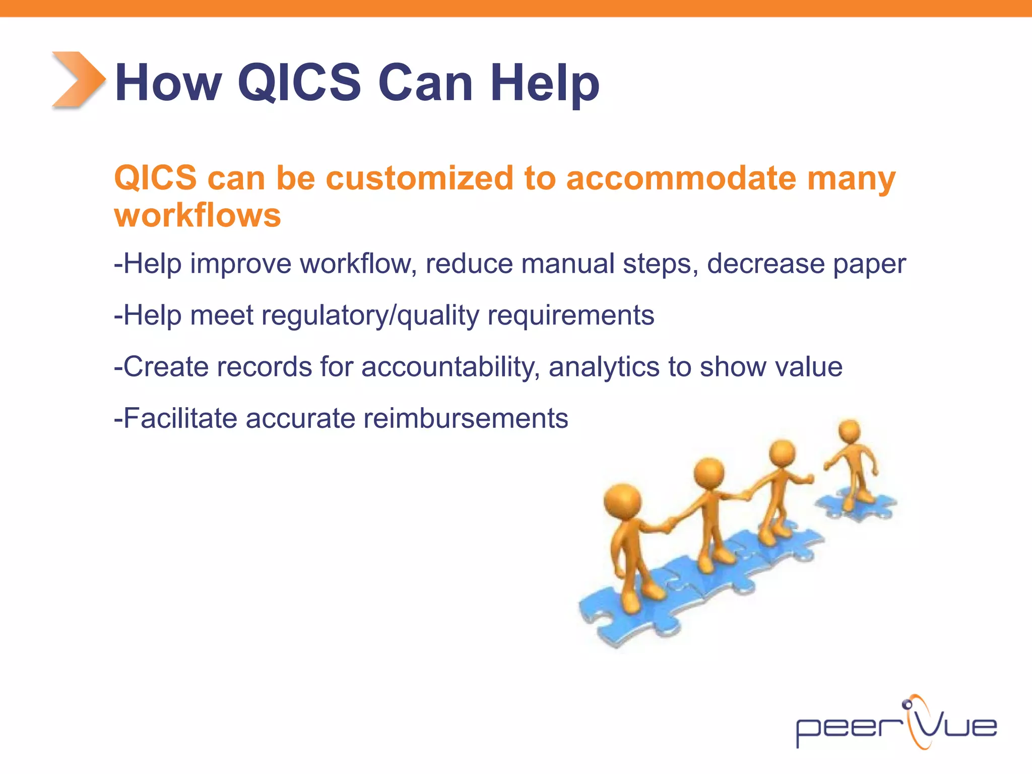 QICS can be customized to accommodate many workflows 
- 
Help improve workflow, reduce manual steps, decrease paper 
- 
Help meet regulatory/quality requirements 
- 
Create records for accountability, analytics to show value 
- 
Facilitate accurate reimbursements 
How QICS Can Help  