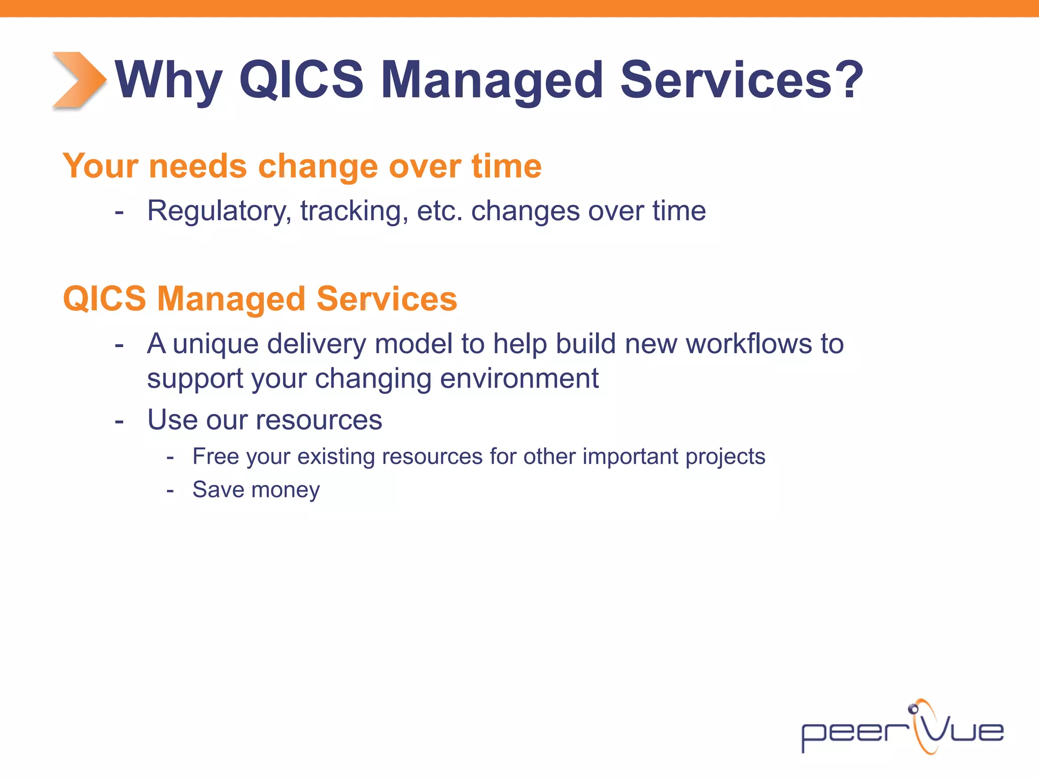 Your needs change over time 
- 
Regulatory, tracking, etc. changes over time 
QICS Managed Services 
- 
A unique delivery model to help build new workflows to support your changing environment 
- 
Use our resources 
- 
Free your existing resources for other important projects 
- 
Save money 
Why QICS Managed Services?  