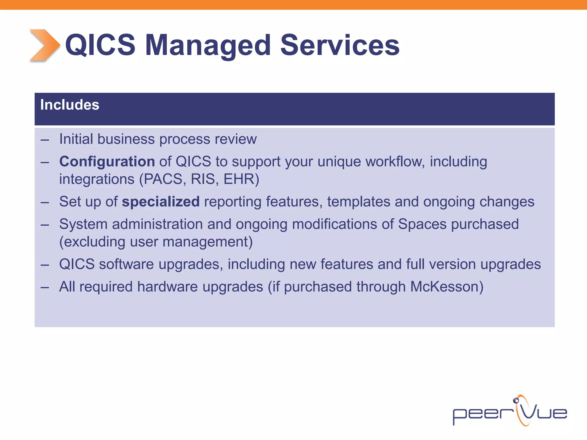 Includes 
– 
Initial business process review 
– 
Configuration of QICS to support your unique workflow, including integrations (PACS, RIS, EHR) 
– 
Set up of specialized reporting features, templates and ongoing changes 
– 
System administration and ongoing modifications of Spaces purchased (excluding user management) 
– 
QICS software upgrades, including new features and full version upgrades 
– 
All required hardware upgrades (if purchased through McKesson) 
QICS Managed Services  