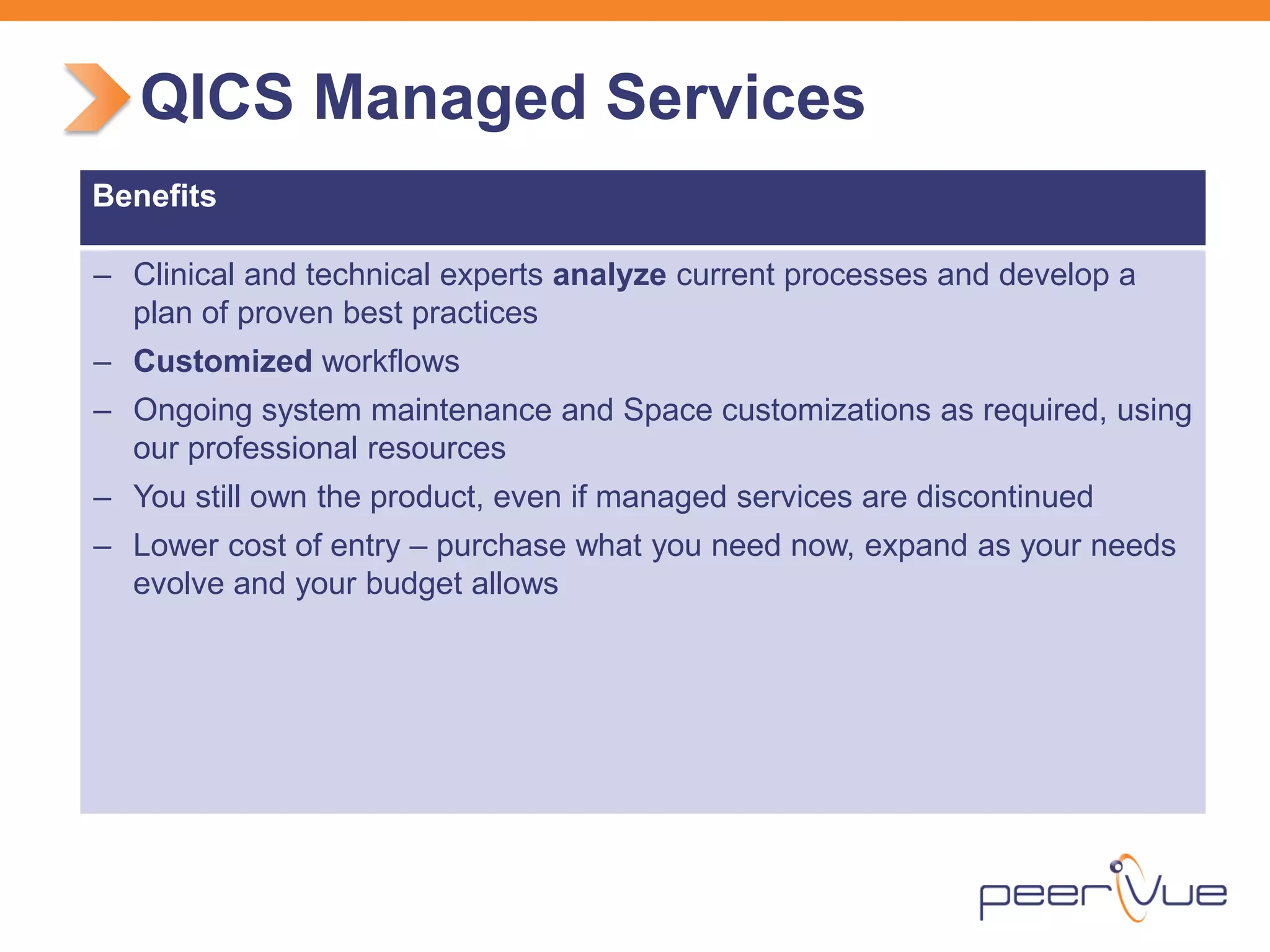 QICS Managed Services 
Benefits 
– 
Clinical and technical experts analyze current processes and develop a plan of proven best practices 
– 
Customized workflows 
– 
Ongoing system maintenance and Space customizations as required, using our professional resources 
– 
You still own the product, even if managed services are discontinued 
– 
Lower cost of entry – purchase what you need now, expand as your needs evolve and your budget allows  