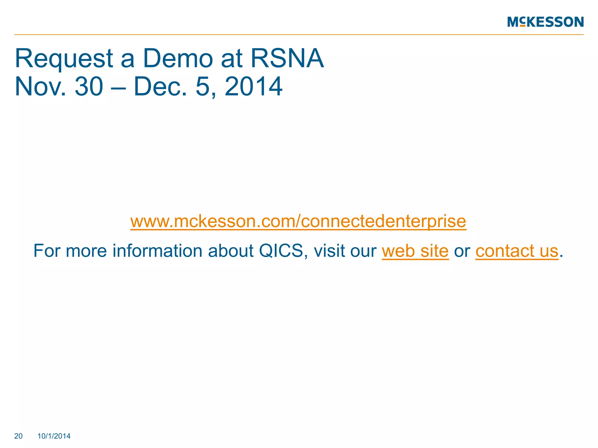 Request a Demo at RSNA Nov. 30 – Dec. 5, 2014 
20 10/1/2014 
www.mckesson.com/connectedenterprise 
For more information about QICS, visit our web site or contact us. 