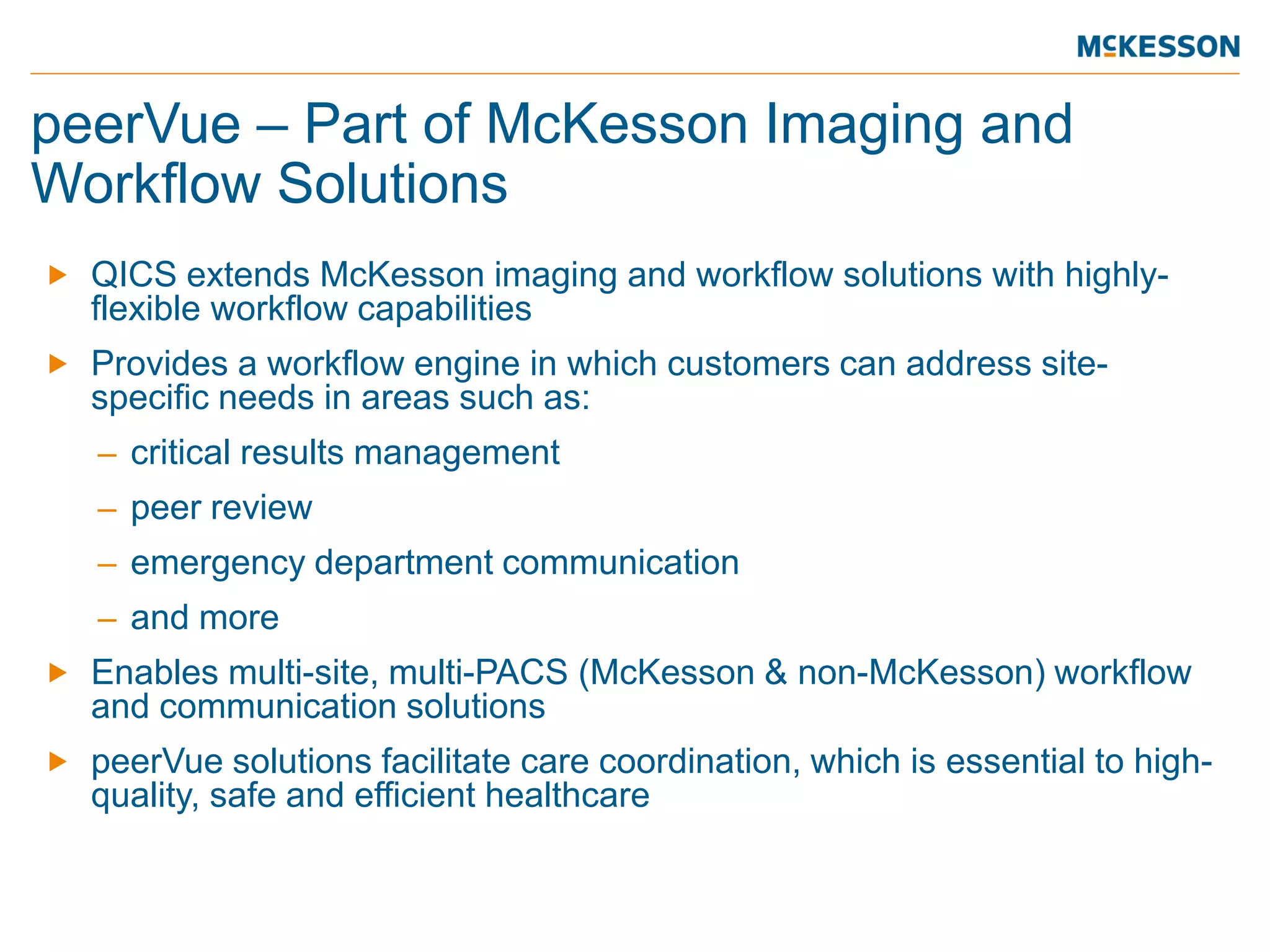peerVue – Part of McKesson Imaging and Workflow Solutions 
 
QICS extends McKesson imaging and workflow solutions with highly- flexible workflow capabilities 
 
Provides a workflow engine in which customers can address site- specific needs in areas such as: 
– 
critical results management 
– 
peer review 
– 
emergency department communication 
– 
and more 
 
Enables multi-site, multi-PACS (McKesson & non-McKesson) workflow and communication solutions 
 
peerVue solutions facilitate care coordination, which is essential to high- quality, safe and efficient healthcare  