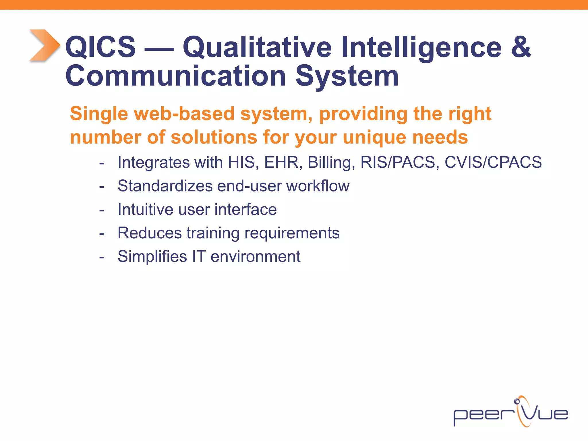 Single web-based system, providing the right number of solutions for your unique needs 
- 
Integrates with HIS, EHR, Billing, RIS/PACS, CVIS/CPACS 
- 
Standardizes end-user workflow 
- 
Intuitive user interface 
- 
Reduces training requirements 
- 
Simplifies IT environment 
QICS — Qualitative Intelligence & Communication System  