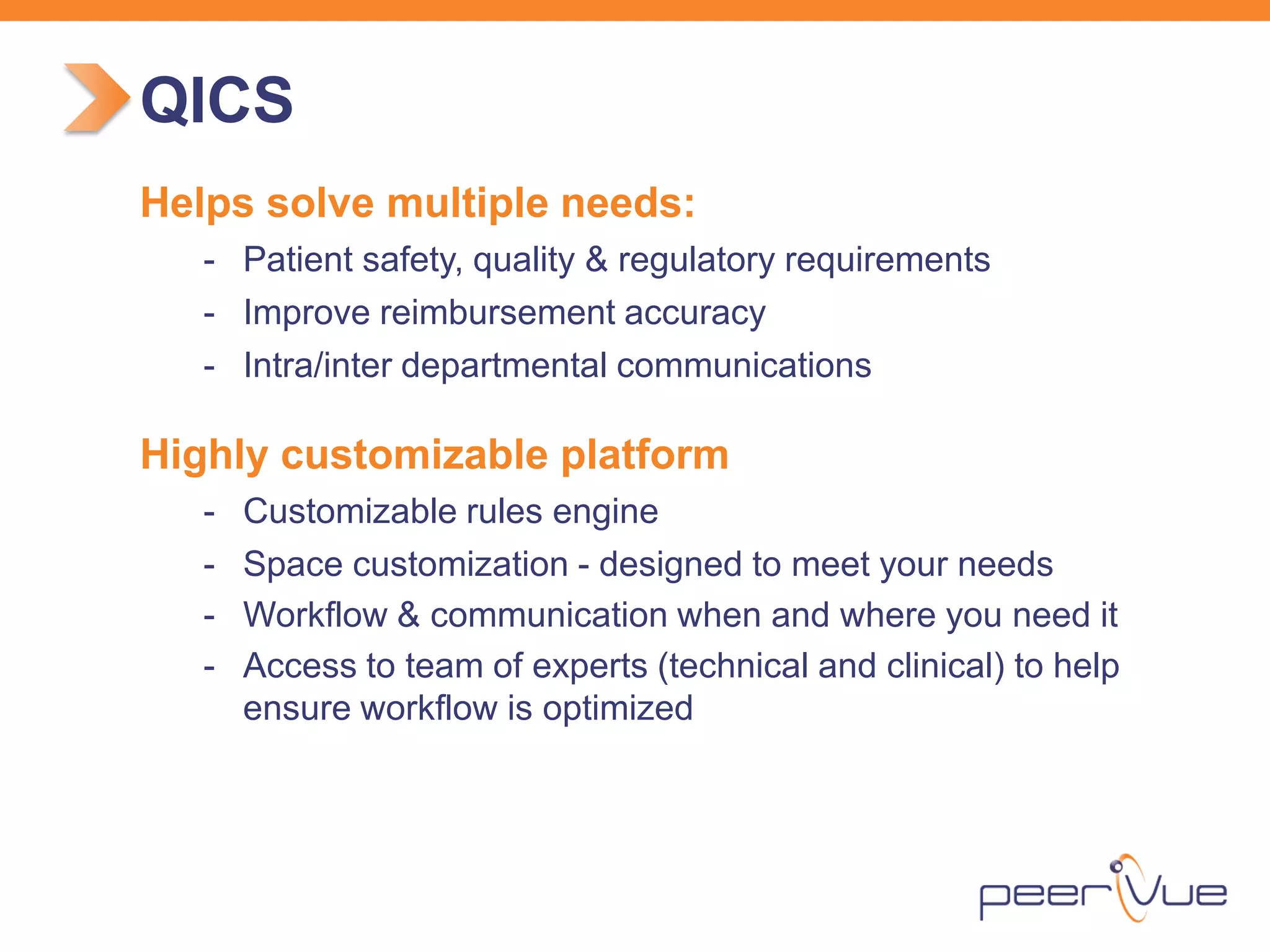 Helps solve multiple needs: 
- 
Patient safety, quality & regulatory requirements 
- 
Improve reimbursement accuracy 
- 
Intra/inter departmental communications 
Highly customizable platform 
- 
Customizable rules engine 
- 
Space customization - designed to meet your needs 
- 
Workflow & communication when and where you need it 
- 
Access to team of experts (technical and clinical) to help ensure workflow is optimized 
QICS  