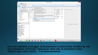 Una vez instalado el pluggin, procederemos a seleccionar el estilo de cita
que deseamos: el formato Vancouver. Para ello, le daremos a View,
citation style, more styles... Y lo seleccionamos.
 