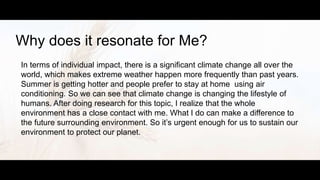 Why does it resonate for Me?
In terms of individual impact, there is a significant climate change all over the
world, which makes extreme weather happen more frequently than past years.
Summer is getting hotter and people prefer to stay at home using air
conditioning. So we can see that climate change is changing the lifestyle of
humans. After doing research for this topic, I realize that the whole
environment has a close contact with me. What I do can make a difference to
the future surrounding environment. So it’s urgent enough for us to sustain our
environment to protect our planet.
 