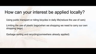 How can your interest be applied locally?
Using public transport or riding bicycles in daily life(reduce the use of cars)
Limiting the use of plastic bags(when we shopping we need to carry our own
shopping bags)
Garbage sorting and recycling(somewhere already applied)
 