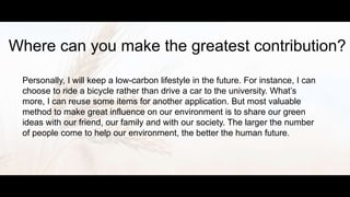Where can you make the greatest contribution?
Personally, I will keep a low-carbon lifestyle in the future. For instance, I can
choose to ride a bicycle rather than drive a car to the university. What’s
more, I can reuse some items for another application. But most valuable
method to make great influence on our environment is to share our green
ideas with our friend, our family and with our society. The larger the number
of people come to help our environment, the better the human future.
 