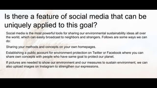 Is there a feature of social media that can be
uniquely applied to this goal?
Social media is the most powerful tools for sharing our environmental sustainability ideas all over
the world, which can easily broadcast to neighbors and strangers. Follows are some ways we can
do:
Sharing your methods and concepts on your own homepages.
Establishing a public account for environment protection on Twitter or Facebook where you can
share own concepts with people who have same goal to protect our planet.
If pictures are needed to show our environment and our measures to sustain environment, we can
also upload images on Instagram to strengthen our expressions.
 