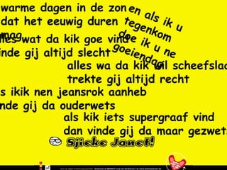 warme dagen in de zon dat het eeuwig duren mag en als ik u tegenkom doe ik u ne goeiendag alles wat da kik goe vind vinde gij altijd slecht alles wa da kik wil scheefslaan trekte gij altijd recht als ikik nen jeansrok aanheb vinde gij da ouderwets als kik iets supergraaf vind dan vinde gij da maar gezwets 