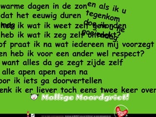 heb ik wat ik weet zelf gevonden heb ik wat ik zeg zelf ontdekt? warme dagen in de zon dat het eeuwig duren mag en als ik u tegenkom doe ik u ne goeiendag of praat ik na wat iedereen mij voorzegt en heb ik voor een ander wel respect? want alles da ge zegt zijde zelf alle apen apen apen na voor ik iets ga doorvertellen denk ik er liever toch eens twee keer over na 