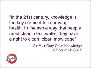 “In the 21st century, knowledge is
the key element to improving
health. In the same way that people
need clean, clear water, they have
a right to clean, clear knowledge”
           Sir Muir Gray Chief Knowledge
                       Officer of NHS-UK
 
