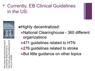 + Currently, EB Clinical Guidelines
  in the US:


                                       Highly   decentralized:
                                         National   Clearinghouse - 360 different
                                          organizations
http://www.nap.edu/catalog.php?re
http://www.rwjf.org/pr/product.jsp?i




                                         471 guidelines related to HTN
d=25351&c=EMC-CA142 or




                                         276 guidelines related to stroke
                                         But little guidance on other topics
cord_id=120388
 
