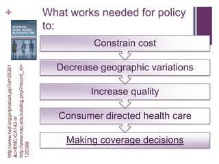 +                                             What works needed for policy
                                              to:
                                                        Constrain cost

                                                Decrease geographic variations
http://www.nap.edu/catalog.php?record_id=
http://www.rwjf.org/pr/product.jsp?id=25351




                                                        Increase quality

                                                 Consumer directed health care
&c=EMC-CA142 or




                                                  Making coverage decisions
120388
 