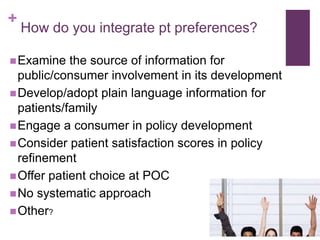+
    How do you integrate pt preferences?

 Examine   the source of information for
  public/consumer involvement in its development
 Develop/adopt plain language information for
  patients/family
 Engage a consumer in policy development
 Consider patient satisfaction scores in policy
  refinement
 Offer patient choice at POC
 No systematic approach
 Other?
 