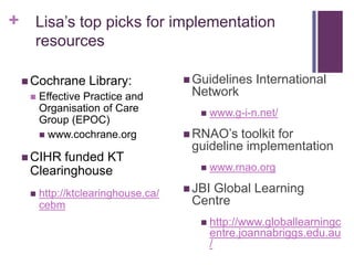 + Lisa’s top picks for implementation
   resources

  Cochrane     Library:            Guidelines    International
     Effective Practice and        Network
      Organisation of Care               www.g-i-n.net/
      Group (EPOC)
       www.cochrane.org            RNAO’s  toolkit for
                                    guideline implementation
  CIHR funded KT
  Clearinghouse                          www.rnao.org

     http://ktclearinghouse.ca/    JBI
                                       Global Learning
      cebm                          Centre
                                       http://www.globallearningc
                                          entre.joannabriggs.edu.au
                                          /
 